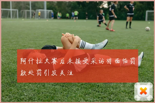 阿什拉夫赛后未接受采访将面临罚款处罚引发关注