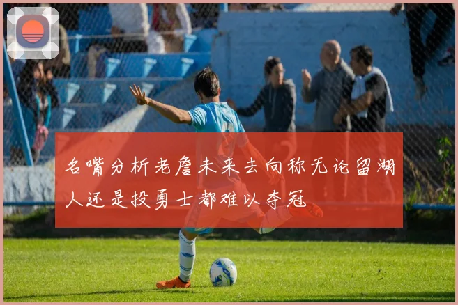 名嘴分析老詹未来去向称无论留湖人还是投勇士都难以夺冠