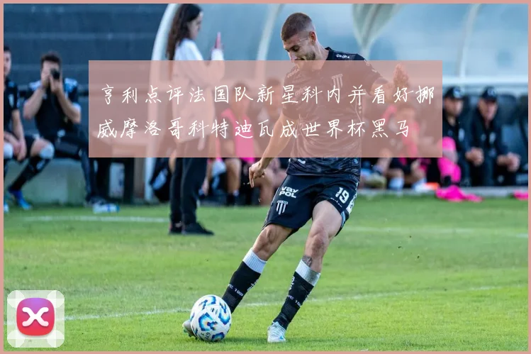 亨利点评法国队新星科内并看好挪威摩洛哥科特迪瓦成世界杯黑马