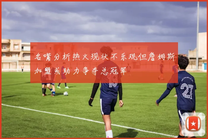 名嘴分析热火现状不乐观但詹姆斯加盟或助力争夺总冠军