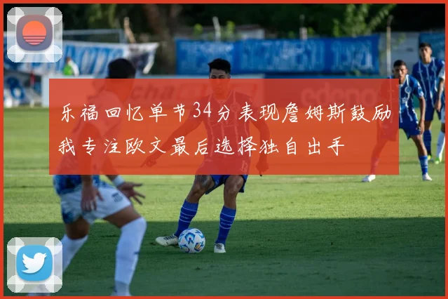 乐福回忆单节34分表现詹姆斯鼓励我专注欧文最后选择独自出手