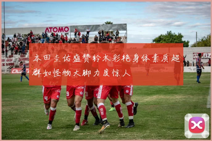 本田圭佑盛赞铃木彩艳身体素质超群如怪物大脚力度惊人