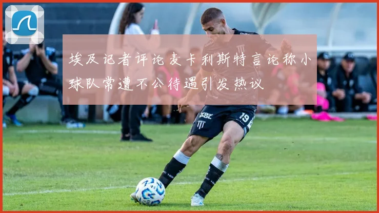 埃及记者评论麦卡利斯特言论称小球队常遭不公待遇引发热议