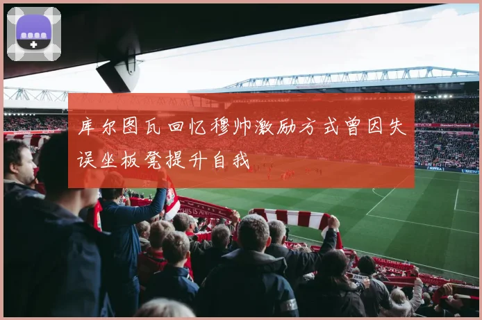 库尔图瓦回忆穆帅激励方式曾因失误坐板凳提升自我