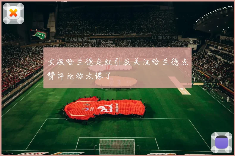 女版哈兰德走红引发关注哈兰德点赞评论称太像了