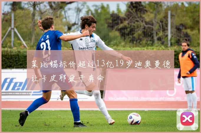 莱比锡标价超过13亿19岁迪奥曼德让卡皮耶疲于奔命