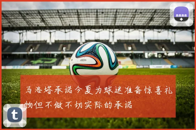 马洛塔承诺今夏为球迷准备惊喜礼物但不做不切实际的承诺