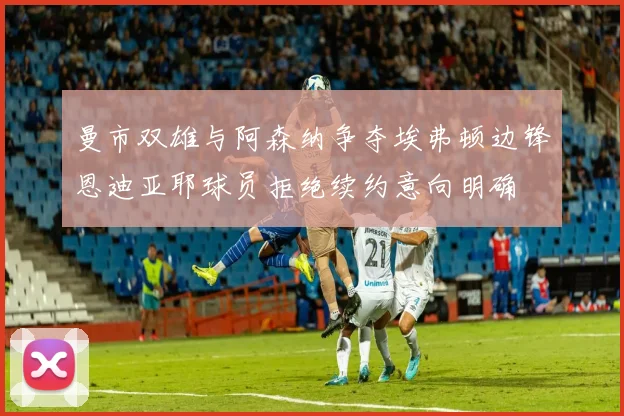 曼市双雄与阿森纳争夺埃弗顿边锋恩迪亚耶球员拒绝续约意向明确