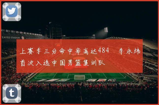 上赛季三分命中率高达484偰李永炜首次入选中国男篮集训队
