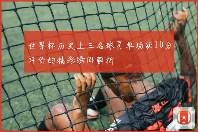 世界杯历史上三名球员单场获10分评价的精彩瞬间解析