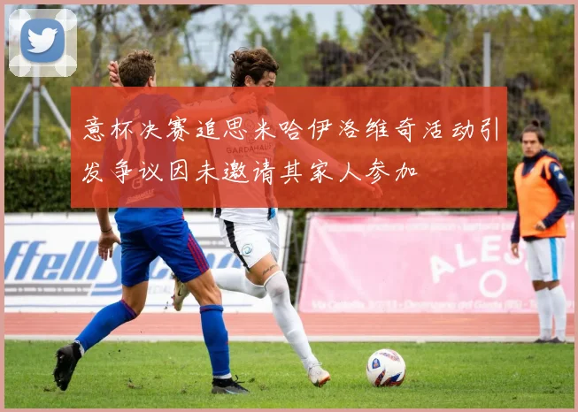 意杯决赛追思米哈伊洛维奇活动引发争议因未邀请其家人参加