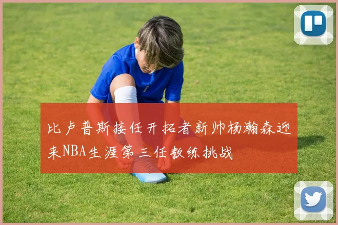 比卢普斯接任开拓者新帅杨瀚森迎来NBA生涯第三任教练挑战